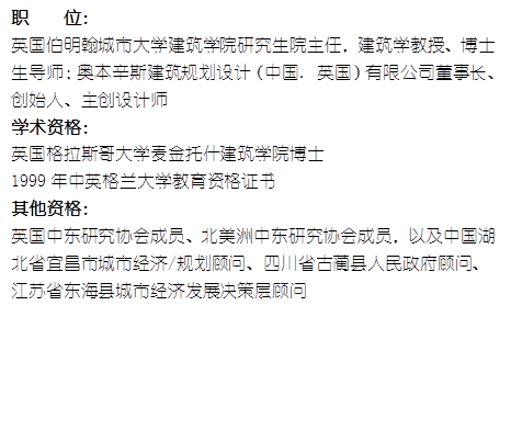 职    位： 英国伯明翰城市大学77779193永利官网研究生院主任，建筑学教授、博士生导师；奥本辛斯建筑规划设计（中国. 英国）有限公司董事长、创始人、主创设计师学术资格：英国格拉斯哥大学麦金托什77779193永利官网博士1999年中英格兰大学教育资格证书其他资格：英国中东研究协会成员、北美洲中东研究协会成员，以及中国湖北省宜昌市城市经济/规划顾问、四川省古蔺县人民政府顾问、江苏省东海县城市经济发展决策层顾问